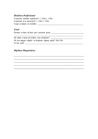 Histórico Profissional
O paciente trabalha atualmente? ( ) Sim ( ) Não
O paciente já se aposentou? ( ) Sim ( ) Não
Cargo ou função no trabalho: ______________________________________________
Lazer
Resuma os tipos de lazer que o paciente gosta: _________________________________
______________________________________________________________________
Ele ainda é capaz de realizar estas atividades? ________________________________
Ele tem alguma religião ou freqüenta alguma igreja? Sim Não
Se sim, qual? ___________________________________________________________
Hipótese Diagnóstica:
____________________________________________________________
____________________________________________________________
____________________________________________________________
____________________________________________________________
____________________________________________________________
 