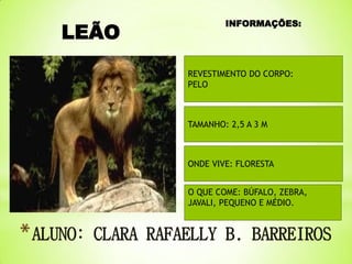 LEÃO

INFORMAÇÕES:

REVESTIMENTO DO CORPO:
PELO

TAMANHO: 2,5 A 3 M

ONDE VIVE: FLORESTA

O QUE COME: BÚFALO, ZEBRA,
JAVALI, PEQUENO E MÉDIO.

 
