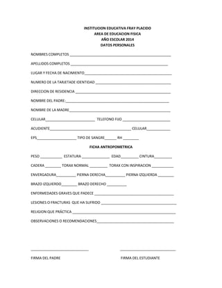 INSTITUCION EDUCATIVA FRAY PLACIDO
AREA DE EDUCACION FISICA
AÑO ESCOLAR 2014
DATOS PERSONALES
NOMBRES COMPLETOS ___________________________________________________
APELLIDOS COMPLETOS _________________________________________________
LUGAR Y FECHA DE NACIMIENTO____________________________________________
NUMERO DE LA TARJETADE IDENTIDAD ______________________________________
DIRECCION DE RESIDENCIA ________________________________________________
NOMBRE DEL PADRE:____________________________________________________
NOMBRE DE LA MADRE___________________________________________________
CELULAR_________________________ TELEFONO FIJO ________________________
ACUDIENTE_________________________________________ CELULAR____________
EPS____________________ TIPO DE SANGRE______ RH ________
FICHA ANTROPOMETRICA
PESO ___________ ESTATURA ______________ EDAD_________ CINTURA_________
CADERA ________ TORAX NORMAL _________ TORAX CON INSPIRACION ___________
ENVERGADURA__________ PIERNA DERECHA__________ PIERNA IZQUIERDA ________
BRAZO IZQUIERDO________ BRAZO DERECHO __________
ENFERMEDADES GRAVES QUE PADECE ________________________________________
LESIONES O FRACTURAS QUE HA SUFRIDO ______________________________________
RELIGION QUE PRÁCTICA ____________________________________________________
OBSERVACIONES O RECOMENDACIONES_______________________________________

_____________________________

____________________________

FIRMA DEL PADRE

FIRMA DEL ESTUDIANTE

 