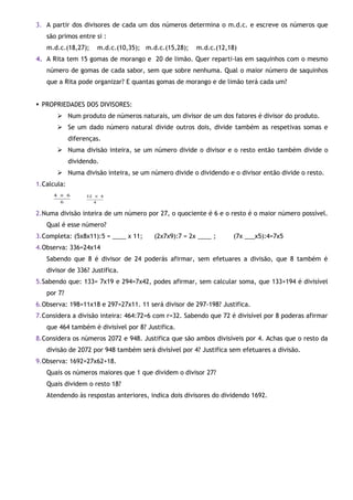 3. A partir dos divisores de cada um dos números determina o m.d.c. e escreve os números que
são primos entre si :
m.d.c.(18,27);

m.d.c.(10,35); m.d.c.(15,28);

m.d.c.(12,18)

4. A Rita tem 15 gomas de morango e 20 de limão. Quer reparti-las em saquinhos com o mesmo
número de gomas de cada sabor, sem que sobre nenhuma. Qual o maior número de saquinhos
que a Rita pode organizar? E quantas gomas de morango e de limão terá cada um?
 PROPRIEDADES DOS DIVISORES:
 Num produto de números naturais, um divisor de um dos fatores é divisor do produto.
 Se um dado número natural divide outros dois, divide também as respetivas somas e
diferenças.
 Numa divisão inteira, se um número divide o divisor e o resto então também divide o
dividendo.
 Numa divisão inteira, se um número divide o dividendo e o divisor então divide o resto.
1.Calcula:

2.Numa divisão inteira de um número por 27, o quociente é 6 e o resto é o maior número possível.
Qual é esse número?
3.Completa: (5x8x11):5 = ____ x 11;

(2x7x9):7 = 2x ____ ;

(7x ___x5):4=7x5

4.Observa: 336=24x14
Sabendo que 8 é divisor de 24 poderás afirmar, sem efetuares a divisão, que 8 também é
divisor de 336? Justifica.
5.Sabendo que: 133= 7x19 e 294=7x42, podes afirmar, sem calcular soma, que 133+194 é divisível
por 7?
6.Observa: 198=11x18 e 297=27x11. 11 será divisor de 297-198? Justifica.
7.Considera a divisão inteira: 464:72=6 com r=32. Sabendo que 72 é divisível por 8 poderas afirmar
que 464 também é divisível por 8? Justifica.
8.Considera os números 2072 e 948. Justifica que são ambos divisíveis por 4. Achas que o resto da
divisão de 2072 por 948 também será divisível por 4? Justifica sem efetuares a divisão.
9.Observa: 1692=27x62+18.
Quais os números maiores que 1 que dividem o divisor 27?
Quais dividem o resto 18?
Atendendo às respostas anteriores, indica dois divisores do dividendo 1692.

 