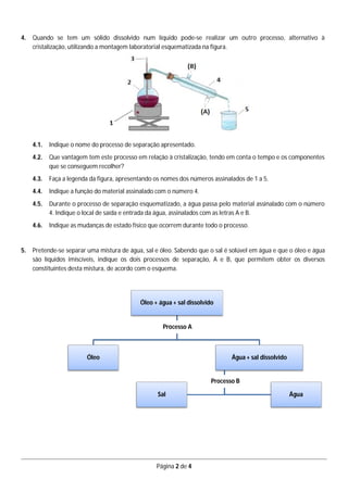 Página 2 de 4
4. Quando se tem um sólido dissolvido num líquido pode-se realizar um outro processo, alternativo à
cristalização, utilizando a montagem laboratorial esquematizada na figura.
4.1. Indique o nome do processo de separação apresentado.
4.2. Que vantagem tem este processo em relação à cristalização, tendo em conta o tempo e os componentes
que se conseguem recolher?
4.3. Faça a legenda da figura, apresentando os nomes dos números assinalados de 1 a 5.
4.4. Indique a função do material assinalado com o número 4.
4.5. Durante o processo de separação esquematizado, a água passa pelo material assinalado com o número
4. Indique o local de saída e entrada da água, assinalados com as letras A e B.
4.6. Indique as mudanças de estado físico que ocorrem durante todo o processo.
5. Pretende-se separar uma mistura de água, sal e óleo. Sabendo que o sal é solúvel em água e que o óleo e água
são líquidos imiscíveis, indique os dois processos de separação, A e B, que permitem obter os diversos
constituintes desta mistura, de acordo com o esquema.
Óleo + água + sal dissolvido
Óleo Água + sal dissolvido
ÁguaSal
Processo A
Processo B
 