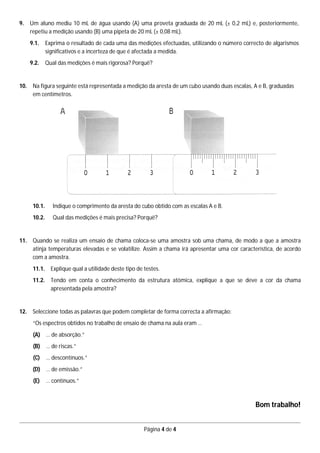 Página 4 de 4
9. Um aluno mediu 10 mL de água usando (A) uma proveta graduada de 20 mL (± 0,2 mL) e, posteriormente,
repetiu a medição usando (B) uma pipeta de 20 mL (± 0,08 mL).
9.1. Exprima o resultado de cada uma das medições efectuadas, utilizando o número correcto de algarismos
significativos e a incerteza de que é afectada a medida.
9.2. Qual das medições é mais rigorosa? Porquê?
10. Na figura seguinte está representada a medição da aresta de um cubo usando duas escalas, A e B, graduadas
em centímetros.
10.1. Indique o comprimento da aresta do cubo obtido com as escalas A e B.
10.2. Qual das medições é mais precisa? Porquê?
11. Quando se realiza um ensaio de chama coloca-se uma amostra sob uma chama, de modo a que a amostra
atinja temperaturas elevadas e se volatilize. Assim a chama irá apresentar uma cor característica, de acordo
com a amostra.
11.1. Explique qual a utilidade deste tipo de testes.
11.2. Tendo em conta o conhecimento da estrutura atómica, explique a que se deve a cor da chama
apresentada pela amostra?
12. Seleccione todas as palavras que podem completar de forma correcta a afirmação:
“Os espectros obtidos no trabalho de ensaio de chama na aula eram …
(A) … de absorção.”
(B) … de riscas.”
(C) … descontínuos.”
(D) … de emissão.”
(E) … contínuos.”
Bom trabalho!
 