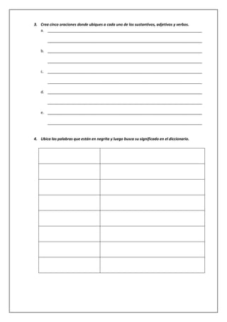 3. Crea cinco oraciones donde ubiques a cada uno de los sustantivos, adjetivos y verbos.
a. __________________________________________________________________________
__________________________________________________________________________
b. __________________________________________________________________________
__________________________________________________________________________
c. __________________________________________________________________________
__________________________________________________________________________
d. __________________________________________________________________________
__________________________________________________________________________
e. __________________________________________________________________________
__________________________________________________________________________

4. Ubica las palabras que están en negrita y luego busca su significado en el diccionario.

 
