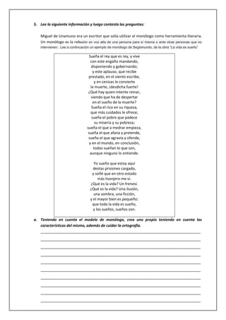 5. Lee la siguiente información y luego contesta las preguntas:
Miguel de Unamuno era un escritor que solía utilizar el monólogo como herramienta literaria.
Un monólogo es la reflexión en voz alta de una persona para sí misma o ante otras personas que no
intervienen. Lee a continuación un ejemplo de monólogo de Segismundo, de la obra “La vida es sueño”

Sueña el rey que es rey, y vive
con este engaño mandando,
disponiendo y gobernando;
y este aplauso, que recibe
prestado, en el viento escribe,
y en cenizas le convierte
la muerte, ¡desdicha fuerte!
¿Qué hay quien intente reinar,
viendo que ha de despertar
en el sueño de la muerte?
Sueña el rico en su riqueza,
que más cuidados le ofrece;
sueña el pobre que padece
su miseria y su pobreza;
sueña el que a medrar empieza,
sueña el que afana y pretende,
sueña el que agravia y ofende,
y en el mundo, en conclusión,
todos sueñan lo que son,
aunque ninguno lo entiende.
Yo sueño que estoy aquí
destas prisiones cargado,
y soñé que en otro estado
más lisonjero me vi.
¿Qué es la vida? Un frenesí.
¿Qué es la vida? Una ilusión,
una sombra, una ficción,
y el mayor bien es pequeño:
que toda la vida es sueño,
y los sueños, sueños son.
a. Teniendo en cuenta el modelo de monólogo, crea uno propio teniendo en cuenta las
características del mismo, además de cuidar la ortografía.
_____________________________________________________________________________
_____________________________________________________________________________
_____________________________________________________________________________
_____________________________________________________________________________
_____________________________________________________________________________
_____________________________________________________________________________
_____________________________________________________________________________
_____________________________________________________________________________
_____________________________________________________________________________
_____________________________________________________________________________

 