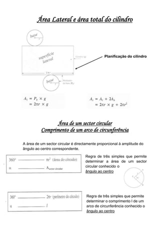 Área Lateral e área total do cilindro



                                                Planificação do cilindro




                 Área de um sector circular
          Comprimento de um arco de circunferência

A área de um sector circular é directamente proporcional à amplitude do
ângulo ao centro correspondente.

                                    Regra de três simples que permite
                                    determinar a área de um sector
                                    circular conhecido o
                                    ângulo ao centro




                                     Regra de três simples que permite
                                     determinar o comprimento l de um
                                     arco de circunferência conhecido o
                                     ângulo ao centro
 