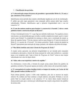 3. Classificação dos períodos. 
a) “A descontração sempre foi marca do jornalista e apresentador Britto Jr., 51 anos, e 
que comemora 35 de carreira.” 
Identificamos neste período duas orações subordinadas ligadas por um elo de coordenação. 
É sabido que pela regra gramatical, uma conjunção aditiva jamais pode ligar orações 
subordinadas. Portanto, identificamos aqui a primeira irregularidade com o uso do 
conectivo “e”. 
b) “E um dos maiores motivos para festejar é o sucesso de A Fazenda 7, talvez a mais 
polêmica desde a estreia da atração na Record.” 
A frase é iniciada pelo termo “e”, o que foge aos métodos tradicionais. Na sequência, temos 
uma lacuna a ser preenchida para que se tenha o sentido completo da oração: qual é o maior 
motivo para festejar? A completude da sentença se daria, caso a construção da oração se 
desse da seguinte forma: “Um dos maiores motivos para festejar os 35 anos de carreira de 
Britto Jr. é o sucesso de A Fazenda”. Os termos acessórios “desde a estreia da atração na 
Record” representam uma marcação de tempo, portanto, são adjuntos adverbiais de tempo. 
c) “Mas Britto também ama estar à frente do Programa da Tarde.” 
A oração acima apresenta sua primeira irregularidade ao ser iniciada pela conjunção 
coordenativa adversativa. Através da forma nominal do verbo estar (infinitivo), o período 
passa a ser composto, pois “estar à frente do Programa da Tarde” torna-se uma oração 
subordinada com valor de objeto direto. 
d) “Aliás, toda a sua trajetória é motivo de orgulho.” 
Ao eliminarmos o termo aliás, o formato da oração acima estaria dentro dos padrões da 
gramática normativa. Por possuir apenas um núcleo verbal, trata-se de um período simples. 
e) “E consequência de muitas batalhas desde os tempos de menino, em Caxias do Sul 
(RS), quando sonhava brilhar na TV.” 
Neste último período, sujeito e verbo estão implícitos, pois são os mesmos da oração 
anterior. Na verdade esta frase continua a oração anterior, sem ponto. Portanto, o uso do 
ponto final na oração anterior e do conectivo “e” no início desta oração tornam-se 
desnecessários para que a estrutura por subordinação das orações esteja dentro dos padrões 
da norma culta. 
 