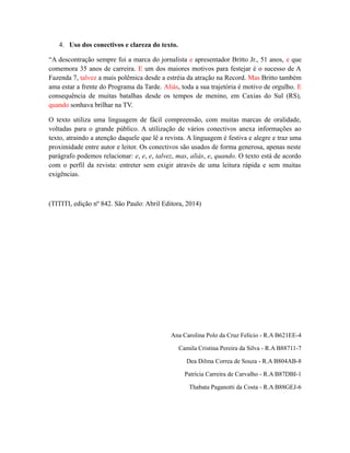 4. Uso dos conectivos e clareza do texto. 
“A descontração sempre foi a marca do jornalista e apresentador Britto Jr., 51 anos, e que 
comemora 35 anos de carreira. E um dos maiores motivos para festejar é o sucesso de A 
Fazenda 7, talvez a mais polêmica desde a estréia da atração na Record. Mas Britto também 
ama estar a frente do Programa da Tarde. Aliás, toda a sua trajetória é motivo de orgulho. E 
consequência de muitas batalhas desde os tempos de menino, em Caxias do Sul (RS), 
quando sonhava brilhar na TV. 
O texto utiliza uma linguagem de fácil compreensão, com muitas marcas de oralidade, 
voltadas para o grande público. A utilização de vários conectivos anexa informações ao 
texto, atraindo a atenção daquele que lê a revista. A linguagem é festiva e alegre e traz uma 
proximidade entre autor e leitor. Os conectivos são usados de forma generosa, apenas neste 
parágrafo podemos relacionar: e, e, e, talvez, mas, aliás, e, quando. O texto está de acordo 
com o perfil da revista: entreter sem exigir através de uma leitura rápida e sem muitas 
exigências. 
(TITITI, edição nº 842. São Paulo: Abril Editora, 2014) 
Ana Carolina Polo da Cruz Felício - R.A B621EE-4 
Camila Cristina Pereira da Silva - R.A B88711-7 
Dea Dilma Correa de Souza - R.A B804AB-8 
Patrícia Carreira de Carvalho - R.A B87DBI-1 
Thabata Paganotti da Costa - R.A B88GEJ-6 

