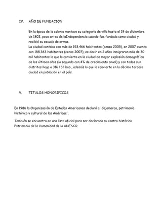 IV.    AÑO DE FUNDACION


          En la época de la colonia mantuvo su categoría de villa hasta el 19 de diciembre
          de 1802, poco antes de laIndependencia cuando fue fundada como ciudad y
          recibió su escudo de armas.
          La ciudad contaba con más de 153.466 habitantes (censo 2005), en 2007 cuenta
          con 188.363 habitantes (censo 2007), es decir en 2 años inmigraron más de 30
          mil habitantes lo que la convierta en la ciudad de mayor explosión demográfica
          de los últimos años (la segunda con 4% de crecimiento anual) y con todos sus
          distritos llega a 316 152 hab., además lo que la convierte en la décimo tercera
          ciudad en población en el país.




   V.     TITULOS HONORIFICOS



En 1986 la Organización de Estados Americanos declaró a 'Cajamarca, patrimonio
histórico y cultural de las Américas'.

También se encuentra en una lista oficial para ser declarada su centro histórico
Patrimonio de la Humanidad de la UNESCO.
 