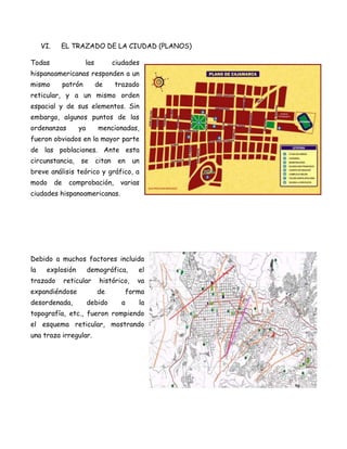 VI.    EL TRAZADO DE LA CIUDAD (PLANOS)

Todas                    las           ciudades
hispanoamericanas responden a un
mismo           patrón         de      trazado
reticular, y a un mismo orden
espacial y de sus elementos. Sin
embargo, algunos puntos de las
ordenanzas          ya         mencionadas,
fueron obviados en la mayor parte
de las poblaciones. Ante esta
circunstancia,       se        citan    en    un
breve análisis teórico y gráfico, a
modo       de    comprobación,           varias
ciudades hispanoamericanas.




Debido a muchos factores incluida
la    explosión          demográfica,           el
trazado         reticular       histórico,      va
expandiéndose                  de            forma
desordenada,             debido          a      la
topografía, etc., fueron rompiendo
el esquema reticular, mostrando
una traza irregular.
 