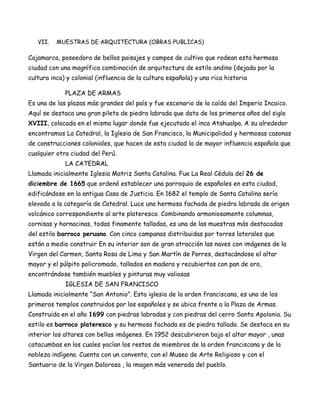 VII.   MUESTRAS DE ARQUITECTURA (OBRAS PUBLICAS)

Cajamarca, poseedora de bellos paisajes y campos de cultivo que rodean esta hermosa
ciudad con una magnífica combinación de arquitectura de estilo andino (dejada por la
cultura inca) y colonial (influencia de la cultura española) y una rica historia

             PLAZA DE ARMAS
Es una de las plazas más grandes del país y fue escenario de la caída del Imperio Incaico.
Aquí se destaca una gran pileta de piedra labrada que data de los primeros años del siglo
XVIII, colocada en el mismo lugar donde fue ejecutado el inca Atahualpa. A su alrededor
encontramos La Catedral, la Iglesia de San Francisco, la Municipalidad y hermosas casonas
de construcciones coloniales, que hacen de esta ciudad la de mayor influencia española que
cualquier otra ciudad del Perú.
             LA CATEDRAL
Llamada inicialmente Iglesia Matriz Santa Catalina. Fue La Real Cédula del 26 de
diciembre de 1665 que ordenó establecer una parroquia de españoles en esta ciudad,
edificándose en la antigua Casa de Justicia. En 1682 el templo de Santa Catalina sería
elevado a la categoría de Catedral. Luce una hermosa fachada de piedra labrada de origen
volcánico correspondiente al arte plateresco. Combinando armoniosamente columnas,
cornisas y hornacinas, todas finamente talladas, es una de las muestras más destacadas
del estilo barroco peruano. Con cinco campanas distribuidas por torres laterales que
están a medio construir En su interior son de gran atracción las naves con imágenes de la
Virgen del Carmen, Santa Rosa de Lima y San Martín de Porres, destacándose el altar
mayor y el púlpito policromado, tallados en madera y recubiertos con pan de oro,
encontrándose también muebles y pinturas muy valiosas
             IGLESIA DE SAN FRANCISCO
Llamada inicialmente “San Antonio”. Esta iglesia de la orden franciscana, es uno de los
primeros templos construidos por los españoles y se ubica frente a la Plaza de Armas.
Construida en el año 1699 con piedras labradas y con piedras del cerro Santa Apolonia. Su
estilo es barroco plateresco y su hermosa fachada es de piedra tallada. Se destaca en su
interior los altares con bellas imágenes. En 1952 descubrieron bajo el altar mayor , unas
catacumbas en los cuales yacían los restos de miembros de la orden franciscana y de la
nobleza indígena. Cuenta con un convento, con el Museo de Arte Religioso y con el
Santuario de la Virgen Dolorosa , la imagen más venerada del pueblo.
 