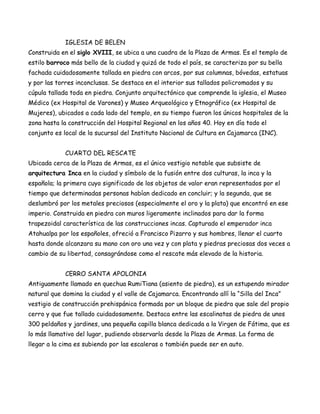 IGLESIA DE BELEN
Construida en el siglo XVIII, se ubica a una cuadra de la Plaza de Armas. Es el templo de
estilo barroco más bello de la ciudad y quizá de todo el país, se caracteriza por su bella
fachada cuidadosamente tallada en piedra con arcos, por sus columnas, bóvedas, estatuas
y por las torres inconclusas. Se destaca en el interior sus tallados policromados y su
cúpula tallada toda en piedra. Conjunto arquitectónico que comprende la iglesia, el Museo
Médico (ex Hospital de Varones) y Museo Arqueológico y Etnográfico (ex Hospital de
Mujeres), ubicados a cada lado del templo, en su tiempo fueron los únicos hospitales de la
zona hasta la construcción del Hospital Regional en los años 40. Hoy en día todo el
conjunto es local de la sucursal del Instituto Nacional de Cultura en Cajamarca (INC).


             CUARTO DEL RESCATE
Ubicada cerca de la Plaza de Armas, es el único vestigio notable que subsiste de
arquitectura Inca en la ciudad y símbolo de la fusión entre dos culturas, la inca y la
española; la primera cuyo significado de los objetos de valor eran representados por el
tiempo que determinadas personas habían dedicado en concluir; y la segunda, que se
deslumbró por los metales preciosos (especialmente el oro y la plata) que encontró en ese
imperio. Construida en piedra con muros ligeramente inclinados para dar la forma
trapezoidal característica de las construcciones incas. Capturado el emperador inca
Atahualpa por los españoles, ofreció a Francisco Pizarro y sus hombres, llenar el cuarto
hasta donde alcanzara su mano con oro una vez y con plata y piedras preciosas dos veces a
cambio de su libertad, consagrándose como el rescate más elevado de la historia.


             CERRO SANTA APOLONIA
Antiguamente llamado en quechua RumiTiana (asiento de piedra), es un estupendo mirador
natural que domina la ciudad y el valle de Cajamarca. Encontrando allí la “Silla del Inca”
vestigio de construcción prehispánica formada por un bloque de piedra que sale del propio
cerro y que fue tallado cuidadosamente. Destaca entre las escalinatas de piedra de unos
300 peldaños y jardines, una pequeña capilla blanca dedicada a la Virgen de Fátima, que es
lo más llamativo del lugar, pudiendo observarla desde la Plaza de Armas. La forma de
llegar a la cima es subiendo por las escaleras o también puede ser en auto.
 