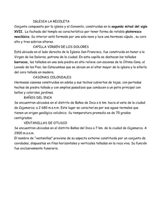 IGLESIA LA RECOLETA
Conjunto compuesto por la iglesia y el Convento, construidas en la segunda mitad del siglo
XVII. La fachada del templo es característico por tener forma de retablo plateresco
neoclásico. Su interior está formado por una sola nave y luce una hermosa cúpula , su coro
alto y tres sobrios altares.
               CAPILLA VIRGEN DE LOS DOLORES
Está ubicada en el lado derecho de la Iglesia San Francisco, fue construida en honor a la
Virgen de los Dolores, patrona de la ciudad. En esta capilla se destacan los tallados
barrocos, los tallados en una sola piedra en alto relieve con escenas de la Última Cena, el
Lavado de los Pies, las Catacumbas que se ubican en el altar mayor de la iglesia y la sillería
del coro tallada en madera.
               CASONAS COLONIALES
Hermosas casonas construidas en adobe y sus techos cubiertos de tejas, con portadas
hechas de piedra tallada y con amplios pasadizos que conducen a un patio principal con
bellos y coloridos jardines.
      BAÑOS DEL INCA
Se encuentran ubicados en el distrito de Baños de Inca a 6 km. hacia el este de la ciudad
de Cajamarca; a 2 680 m.s.n.m. Este lugar se caracteriza por sus aguas termales que
tienen un origen geológico volcánico. Su temperatura promedio es de 70 grados
centigrados.
      VENTANILLAS DE OTUSCO
Se encuentran ubicadas en el distrito Baños del Inca a 7 km. de la ciudad de Cajamarca. A
2900 m.s.n.m.
El nombre de “ventanillas” proviene de su aspecto externo constituido por un conjunto de
cavidades, dispuestas en filas horizontales y verticales talladas en la roca viva. Su función
fue exclusivamente funeraria.
 