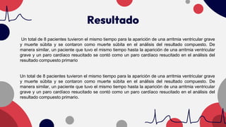 Resultado
Un total de 8 pacientes tuvieron el mismo tiempo para la aparición de una arritmia ventricular grave
y muerte súbita y se contaron como muerte súbita en el análisis del resultado compuesto. De
manera similar, un paciente que tuvo el mismo tiempo hasta la aparición de una arritmia ventricular
grave y un paro cardíaco resucitado se contó como un paro cardíaco resucitado en el análisis del
resultado compuesto primario
Un total de 8 pacientes tuvieron el mismo tiempo para la aparición de una arritmia ventricular grave
y muerte súbita y se contaron como muerte súbita en el análisis del resultado compuesto. De
manera similar, un paciente que tuvo el mismo tiempo hasta la aparición de una arritmia ventricular
grave y un paro cardíaco resucitado se contó como un paro cardíaco resucitado en el análisis del
resultado compuesto primario.
 