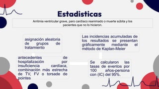Estadisticas
Arritmia ventricular grave, paro cardíaco reanimado o muerte súbita y los
pacientes que no lo hicieron.
asignación aleatoria
de grupos de
tratamiento
antecedentes de
hospitalización por
insuficiencia cardíaca,
combinación más estrecha
de TV, FV o torsade de
pointes
Se calcularon las
tasas de eventos por
100 años-persona
con (IC) del 95%.
Las incidencias acumuladas de
los resultados se presentan
gráficamente mediante el
método de Kaplan-Meier
 