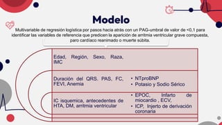 Modelo
Multivariable de regresión logística por pasos hacia atrás con un PAG-umbral de valor de <0,1 para
identificar las variables de referencia que predicen la aparición de arritmia ventricular grave compuesta,
paro cardíaco reanimado o muerte súbita.
Edad, Región, Sexo, Raza,
IMC
Duración del QRS. PAS, FC,
FEVI, Anemia
IC isquemica, antecedentes de
HTA, DM, arritmia ventricular
• NTproBNP
• Potasio y Sodio Sérico
• EPOC, Infarto de
miocardio , ECV,
• ICP, Injerto de derivación
coronaria
 
