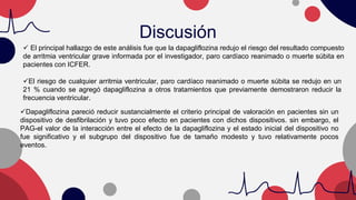 Discusión
 El principal hallazgo de este análisis fue que la dapagliflozina redujo el riesgo del resultado compuesto
de arritmia ventricular grave informada por el investigador, paro cardíaco reanimado o muerte súbita en
pacientes con ICFER.
El riesgo de cualquier arritmia ventricular, paro cardíaco reanimado o muerte súbita se redujo en un
21 % cuando se agregó dapagliflozina a otros tratamientos que previamente demostraron reducir la
frecuencia ventricular.
Dapagliflozina pareció reducir sustancialmente el criterio principal de valoración en pacientes sin un
dispositivo de desfibrilación y tuvo poco efecto en pacientes con dichos dispositivos. sin embargo, el
PAG-el valor de la interacción entre el efecto de la dapagliflozina y el estado inicial del dispositivo no
fue significativo y el subgrupo del dispositivo fue de tamaño modesto y tuvo relativamente pocos
eventos.
 