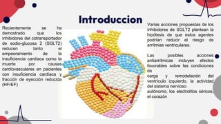 Introduccion
Recientemente se ha
demostrado que los
inhibidores del cotransportador
de sodio-glucosa 2 (SGLT2)
reducen tanto el
empeoramiento de la
insuficiencia cardíaca como la
muerte por causas
cardiovasculares en pacientes
con insuficiencia cardíaca y
fracción de eyección reducida
(HFrEF)
Varias acciones propuestas de los
inhibidores de SGLT2 plantean la
hipótesis de que estos agentes
podrían reducir el riesgo de
arritmias ventriculares.
Las posibles acciones
antiarrítmicas incluyen efectos
favorables sobre las condiciones
de
carga y remodelación del
ventrículo izquierdo, la actividad
del sistema nervioso
autónomo, los electrolitos séricos,
el corazón
 
