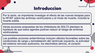 Introduccion
Por lo tanto, es importante investigar el efecto de las nuevas terapias para
la HFrEF sobre las arritmias ventriculares y el modo de muerte, incluida la
muerte súbita.
Varias acciones propuestas de los inhibidores de SGLT2 plantean la
hipótesis de que estos agentes podrían reducir el riesgo de arritmias
ventriculares.
Las posibles acciones antiarrítmicas incluyen efectos favorables sobre las
condiciones de carga y remodelación del ventrículo izquierdo, la actividad
del sistema nervioso autónomo, los electrolitos séricos, el corazón
 