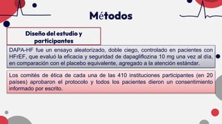Diseño del estudio y
participantes
Métodos
DAPA-HF fue un ensayo aleatorizado, doble ciego, controlado en pacientes con
HFrEF, que evaluó la eficacia y seguridad de dapagliflozina 10 mg una vez al día,
en comparación con el placebo equivalente, agregado a la atención estándar.
Los comités de ética de cada una de las 410 instituciones participantes (en 20
países) aprobaron el protocolo y todos los pacientes dieron un consentimiento
informado por escrito.
 