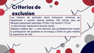 Criterios de
exclusion
Los criterios de exclusión clave incluyeron: síntomas de
hipotensión o presión arterial sistólica <95 mmHg, tasa de
filtración glomerular estimada (TFGe) <30 ml/min/1,73 m2
(o disminución rápida de la función renal),
diabetes mellitus tipo 1 y otra afección que probablemente impida
la participación del paciente en el ensayo o limite en gran medida
la esperanza de vida.
 