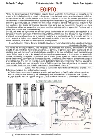 Ficha de Trabajo Historia del Arte - 5to AE Profa. Inés Kaplún
1 artequesemueve.wordpress.com – ineskaplun.edu@gmail.com
EGIPTO:
“Entre los dos armazones de la civilización egipcia, Estado y religión, la relación es tan estrecha que no
se sabría decir si el arte egipcio es más religioso que regio. Lejos de oponerse, estas dos características,
se complementan. El rey-dios domina toda la vida religiosa, e incluso las tumbas particulares dan
testimonio de la institución monárquica. Bajo el Imperio Antiguo es el rey, propietario universal, el que
concede a quien le place, el terreno y los materiales necesarios para la edificación de la tumba. Aún
más adelante, los únicos particulares bastante ricos para que su monumento funerario no fuese
insignificante, deben su opulencia a una carrera militar, administrativa o sacerdotal. En forma más o
menos directa todos son "hombres del rey".
Ésta es, sin duda, la explicación de que las épocas culminantes del arte egipcio correspondan a los
períodos de máximo esplendor de la monarquía faraónica. Disponiendo ésta de recursos muy abundantes
gracias al buen funcionamiento de la máquina estatal y a la explotación de las provincias exteriores,
pudo construir y dirigir obras magníficas, orientando también el sentido estético, de manera más o
menos consciente, en el sentido de sus propias preocupaciones”
Crouzet, Maurice, Historia General de las Civilizaciones, Tomo I, Capítulo IV. Los aspectos artísticos e
intelectuales. Destino. 1974.
“Su objeto no era arquitectónico, sino religioso; las pirámides eran tumbas, descendientes en línea
directa de los primitivos montículos funerarios. Al parecer, el faraón creía, como cualquiera de sus
súbditos, que todo cuerpo vivo era habitado por un doble, o Ka, que no había de morir necesariamente
con el último suspiro, que el Ka sobreviviría tanto más completamente si la carne era preservada del
hambre, violencia y corrupción. La pirámide, por su altura, forma y posición tendían a la inmortalidad
por la estabilidad y, salvo por sus cuadradas esquinas, tomaban la forma natural que tomaría cualquier
grupo sólido si se deja caer sin estorbo al suelo. Debía tener también permanencia y fuerza, las piedras,
pues, eran apiladas con loca paciencia, como si hubiesen crecido junto al camino y no hubiesen sido
transportadas desde canteras situadas a centenares de millares de distancia.”
Durant, Will. Historia de la civilización. Tomo 1: Nuestra Herencia oriental. 1935.
1. Consigna: luego de leer ambos textos responde:
a. Teniendo en cuenta que el programa arquitectónico refiere a la función principal que cumple un
edificio o conjunto de edificios ¿Cuál sería el programa arquitectónica principal del Arte Egipcio?
b. ¿Qué es el Ka para los Egipcios Antiguos? ¿A qué prácticas conllevaba la creencia en su existencia?
Arquitectura Egipcia:
 