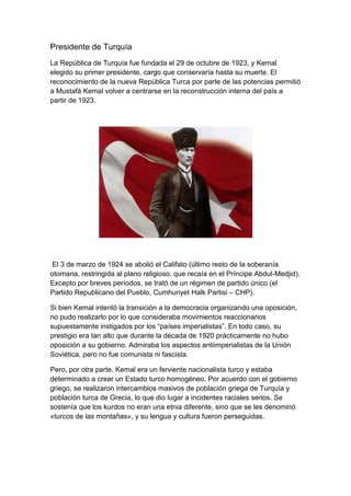 Presidente de Turquía
La República de Turquía fue fundada el 29 de octubre de 1923, y Kemal
elegido su primer presidente, cargo que conservaría hasta su muerte. El
reconocimiento de la nueva República Turca por parte de las potencias permitió
a Mustafá Kemal volver a centrarse en la reconstrucción interna del país a
partir de 1923.




 El 3 de marzo de 1924 se abolió el Califato (último resto de la soberanía
otomana, restringida al plano religioso, que recaía en el Príncipe Abdul-Medjid).
Excepto por breves períodos, se trató de un régimen de partido único (el
Partido Republicano del Pueblo, Cumhuriyet Halk Partisi – CHP).

Si bien Kemal intentó la transición a la democracia organizando una oposición,
no pudo realizarlo por lo que consideraba movimientos reaccionarios
supuestamente instigados por los ―países imperialistas‖. En todo caso, su
prestigio era tan alto que durante la década de 1920 prácticamente no hubo
oposición a su gobierno. Admiraba los aspectos antiimperialistas de la Unión
Soviética, pero no fue comunista ni fascista.

Pero, por otra parte, Kemal era un ferviente nacionalista turco y estaba
determinado a crear un Estado turco homogéneo. Por acuerdo con el gobierno
griego, se realizaron intercambios masivos de población griega de Turquía y
población turca de Grecia, lo que dio lugar a incidentes raciales serios. Se
sostenía que los kurdos no eran una etnia diferente, sino que se les denominó
«turcos de las montañas», y su lengua y cultura fueron perseguidas.
 