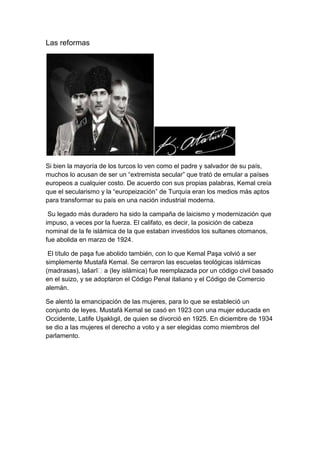 Las reformas




Si bien la mayoría de los turcos lo ven como el padre y salvador de su país,
muchos lo acusan de ser un ―extremista secular‖ que trató de emular a países
europeos a cualquier costo. De acuerdo con sus propias palabras, Kemal creía
que el secularismo y la ―europeización‖ de Turquía eran los medios más aptos
para transformar su país en una nación industrial moderna.

 Su legado más duradero ha sido la campaña de laicismo y modernización que
impuso, a veces por la fuerza. El califato, es decir, la posición de cabeza
nominal de la fe islámica de la que estaban investidos los sultanes otomanos,
fue abolida en marzo de 1924.

 El título de paşa fue abolido también, con lo que Kemal Paşa volvió a ser
simplemente Mustafá Kemal. Se cerraron las escuelas teológicas islámicas
(madrasas), lašarīʿa (ley islámica) fue reemplazada por un código civil basado
en el suizo, y se adoptaron el Código Penal italiano y el Código de Comercio
alemán.

Se alentó la emancipación de las mujeres, para lo que se estableció un
conjunto de leyes. Mustafá Kemal se casó en 1923 con una mujer educada en
Occidente, Latife Uşaklıgil, de quien se divorció en 1925. En diciembre de 1934
se dio a las mujeres el derecho a voto y a ser elegidas como miembros del
parlamento.
 