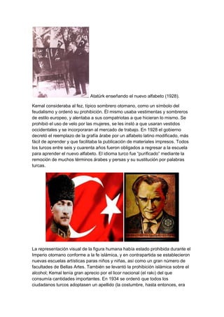 Atatürk enseñando el nuevo alfabeto (1928).

Kemal consideraba al fez, típico sombrero otomano, como un símbolo del
feudalismo y ordenó su prohibición. Él mismo usaba vestimentas y sombreros
de estilo europeo, y alentaba a sus compatriotas a que hicieran lo mismo. Se
prohibió el uso de velo por las mujeres, se les instó a que usaran vestidos
occidentales y se incorporaran al mercado de trabajo. En 1928 el gobierno
decretó el reemplazo de la grafía árabe por un alfabeto latino modificado, más
fácil de aprender y que facilitaba la publicación de materiales impresos. Todos
los turcos entre seis y cuarenta años fueron obligados a regresar a la escuela
para aprender el nuevo alfabeto. El idioma turco fue ―purificado‖ mediante la
remoción de muchos términos árabes y persas y su sustitución por palabras
turcas.




La representación visual de la figura humana había estado prohibida durante el
Imperio otomano conforme a la fe islámica, y en contrapartida se establecieron
nuevas escuelas artísticas paras niños y niñas, así como un gran número de
facultades de Bellas Artes. También se levantó la prohibición islámica sobre el
alcohol; Kemal tenía gran aprecio por el licor nacional (el rakı) del que
consumía cantidades importantes. En 1934 se ordenó que todos los
ciudadanos turcos adoptasen un apellido (la costumbre, hasta entonces, era
 