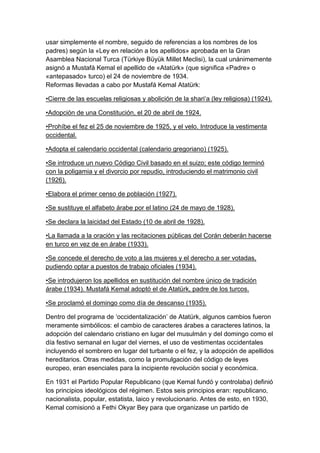 usar simplemente el nombre, seguido de referencias a los nombres de los
padres) según la «Ley en relación a los apellidos» aprobada en la Gran
Asamblea Nacional Turca (Türkiye Büyük Millet Meclisi), la cual unánimemente
asignó a Mustafá Kemal el apellido de «Atatürk» (que significa «Padre» o
«antepasado» turco) el 24 de noviembre de 1934.
Reformas llevadas a cabo por Mustafá Kemal Atatürk:

•Cierre de las escuelas religiosas y abolición de la shari‗a (ley religiosa) (1924).

•Adopción de una Constitución, el 20 de abril de 1924.

•Prohíbe el fez el 25 de noviembre de 1925, y el velo. Introduce la vestimenta
occidental.

•Adopta el calendario occidental (calendario gregoriano) (1925).

•Se introduce un nuevo Código Civil basado en el suizo; este código terminó
con la poligamia y el divorcio por repudio, introduciendo el matrimonio civil
(1926).

•Elabora el primer censo de población (1927).

•Se sustituye el alfabeto árabe por el latino (24 de mayo de 1928).

•Se declara la laicidad del Estado (10 de abril de 1928).

•La llamada a la oración y las recitaciones públicas del Corán deberán hacerse
en turco en vez de en árabe (1933).

•Se concede el derecho de voto a las mujeres y el derecho a ser votadas,
pudiendo optar a puestos de trabajo oficiales (1934).

•Se introdujeron los apellidos en sustitución del nombre único de tradición
árabe (1934). Mustafá Kemal adoptó el de Atatürk, padre de los turcos.

•Se proclamó el domingo como día de descanso (1935).

Dentro del programa de ‗occidentalización‘ de Atatürk, algunos cambios fueron
meramente simbólicos: el cambio de caracteres árabes a caracteres latinos, la
adopción del calendario cristiano en lugar del musulmán y del domingo como el
día festivo semanal en lugar del viernes, el uso de vestimentas occidentales
incluyendo el sombrero en lugar del turbante o el fez, y la adopción de apellidos
hereditarios. Otras medidas, como la promulgación del código de leyes
europeo, eran esenciales para la incipiente revolución social y económica.

En 1931 el Partido Popular Republicano (que Kemal fundó y controlaba) definió
los principios ideológicos del régimen. Estos seis principios eran: republicano,
nacionalista, popular, estatista, laico y revolucionario. Antes de esto, en 1930,
Kemal comisionó a Fethi Okyar Bey para que organizase un partido de
 