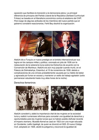 oposición que facilitara la transición a la democracia plena. La principal
diferencia de principios del Partido Liberal de la República (Serbest Cumhuriyet
Fırkası) se basaba en el liberalismo económico contra el estatismo del CHP.
Pero luego de algunas actitudes de los miembros del nuevo partido que el
gobierno consideró reaccionarias, Fehti Bey disolvió la organización.




Atatürk dio a Turquía un nuevo prestigio en el ámbito internacional por sus
logros en los campos militar y político, coronado en julio de 1936 con la
restauración de la soberanía turca sobre los Estrechos de acuerdo con la
Convención de Montreux. Atatürk era aún muy popular cuando murió, en el
Palacio de Dolmabahçe, Estambul, el 10 de noviembre de 1938, debido a
complicaciones de una cirrosis probablemente causada por su hábito de beber
y agravada por fumar en exceso y mantener un estilo de trabajo agotador (solía
permanecer estudiando hasta muy altas horas de la noche).

Derechos femeninos




Atatürk consideró y alabó la importancia vital de las mujeres en la sociedad
turca y realizó numerosas reformas para conceder una igualdad de derechos y
oportunidades para las mujeres turcas que no habían podido disfrutar durante
el Imperio otomano. Mustafa Kemal se casó en 1923 con una mujer educada
en Occidente, Latife Uşaklıgil, de quien se divorció en1925. El nuevo Código
Civil, adoptado en 1926, abolió la poligamia y reconoció la igualdad de
 