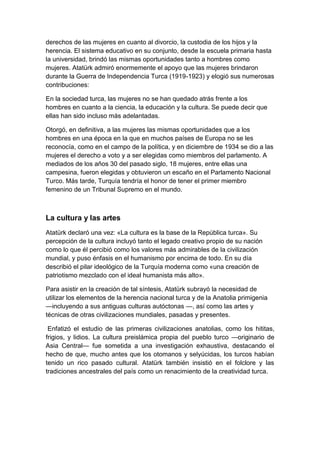 derechos de las mujeres en cuanto al divorcio, la custodia de los hijos y la
herencia. El sistema educativo en su conjunto, desde la escuela primaria hasta
la universidad, brindó las mismas oportunidades tanto a hombres como
mujeres. Atatürk admiró enormemente el apoyo que las mujeres brindaron
durante la Guerra de Independencia Turca (1919-1923) y elogió sus numerosas
contribuciones:

En la sociedad turca, las mujeres no se han quedado atrás frente a los
hombres en cuanto a la ciencia, la educación y la cultura. Se puede decir que
ellas han sido incluso más adelantadas.

Otorgó, en definitiva, a las mujeres las mismas oportunidades que a los
hombres en una época en la que en muchos países de Europa no se les
reconocía, como en el campo de la política, y en diciembre de 1934 se dio a las
mujeres el derecho a voto y a ser elegidas como miembros del parlamento. A
mediados de los años 30 del pasado siglo, 18 mujeres, entre ellas una
campesina, fueron elegidas y obtuvieron un escaño en el Parlamento Nacional
Turco. Más tarde, Turquía tendría el honor de tener el primer miembro
femenino de un Tribunal Supremo en el mundo.



La cultura y las artes
Atatürk declaró una vez: «La cultura es la base de la República turca». Su
percepción de la cultura incluyó tanto el legado creativo propio de su nación
como lo que él percibió como los valores más admirables de la civilización
mundial, y puso énfasis en el humanismo por encima de todo. En su día
describió el pilar ideológico de la Turquía moderna como «una creación de
patriotismo mezclado con el ideal humanista más alto».

Para asistir en la creación de tal síntesis, Atatürk subrayó la necesidad de
utilizar los elementos de la herencia nacional turca y de la Anatolia primigenia
—incluyendo a sus antiguas culturas autóctonas —, así como las artes y
técnicas de otras civilizaciones mundiales, pasadas y presentes.

 Enfatizó el estudio de las primeras civilizaciones anatolias, como los hititas,
frigios, y lidios. La cultura preislámica propia del pueblo turco —originario de
Asia Central— fue sometida a una investigación exhaustiva, destacando el
hecho de que, mucho antes que los otomanos y selyúcidas, los turcos habían
tenido un rico pasado cultural. Atatürk también insistió en el folclore y las
tradiciones ancestrales del país como un renacimiento de la creatividad turca.
 
