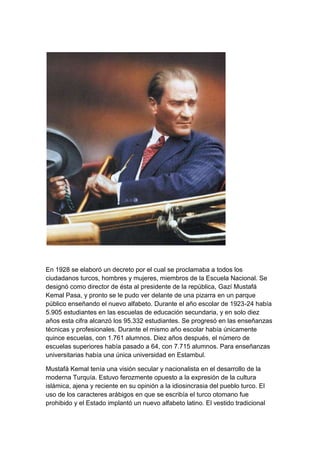 En 1928 se elaboró un decreto por el cual se proclamaba a todos los
ciudadanos turcos, hombres y mujeres, miembros de la Escuela Nacional. Se
designó como director de ésta al presidente de la república, Gazí Mustafá
Kemal Pasa, y pronto se le pudo ver delante de una pizarra en un parque
público enseñando el nuevo alfabeto. Durante el año escolar de 1923-24 había
5.905 estudiantes en las escuelas de educación secundaria, y en solo diez
años esta cifra alcanzó los 95.332 estudiantes. Se progresó en las enseñanzas
técnicas y profesionales. Durante el mismo año escolar había únicamente
quince escuelas, con 1.761 alumnos. Diez años después, el número de
escuelas superiores había pasado a 64, con 7.715 alumnos. Para enseñanzas
universitarias había una única universidad en Estambul.

Mustafá Kemal tenía una visión secular y nacionalista en el desarrollo de la
moderna Turquía. Estuvo ferozmente opuesto a la expresión de la cultura
islámica, ajena y reciente en su opinión a la idiosincrasia del pueblo turco. El
uso de los caracteres arábigos en que se escribía el turco otomano fue
prohibido y el Estado implantó un nuevo alfabeto latino. El vestido tradicional
 