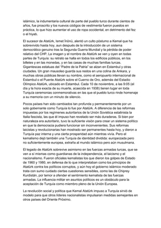 islámico, la indumentaria cultural de parte del pueblo turco durante cientos de
años, fue proscrito y los nuevos códigos de vestimenta fueron puestos en
práctica, lo que hizo aumentar el uso de ropa occidental, en detrimento del fez
o el hiyab.

El sucesor de Atatürk, Ismet İnönü, alentó un culto póstumo a Kemal que ha
sobrevivido hasta hoy, aun después de la introducción de un sistema
democrático genuino tras la Segunda Guerra Mundial y la pérdida de poder
relativo del CHP. La imagen y el nombre de Atatürk se ven y oyen en todas
partes de Turquía: su retrato se halla en todos los edificios públicos, en los
billetes y en las monedas, y en las casas de muchas familias turcas.
Gigantescas estatuas del ―Padre de la Patria‖ se alzan en Estambul y otras
ciudades. Un gran mausoleo guarda sus restos en una colina de Ankara, y
muchas obras públicas llevan su nombre, como el aeropuerto internacional de
Estambul o el Puente Atatürk sobre el Cuerno de Oro, además del Estadio
Olímpico Atatürk, ubicado en Estambul. Cada 10 de noviembre, a las 9:05 (el
día y la hora exacta de su muerte, acaecida en 1938) tienen lugar en toda
Turquía ceremonias conmemorativas en las que el pueblo turco rinde homenaje
a su memoria con un minuto de silencio.

Pocos países han sido cambiados tan profunda y permanentemente por un
solo gobernante como Turquía lo fue por Atatürk. A diferencia de las reformas
impuestas por los regímenes autoritarios de la Unión Soviética estalinista la
Italia fascista, las que él impuso han revelado ser más duraderas. Si bien por
naturaleza era autoritario, tuvo la suficiente visión para crear un sistema político
en que la democracia pudiera funcionar sin inconvenientes. Sus reformas
laicistas y revolucionarias han mostrado ser permanentes hasta hoy, y dieron a
Turquía paz interna y una cierta prosperidad aún mientras vivía. Pero el
kemalismo dejó también una Turquía de identidad dividida: europeizada pero
no suficientemente europea, extraña al mundo islámico pero aún musulmana.

El legado de Atatürk sobrevive asimismo en las fuerzas armadas turcas, que se
ven a sí mismas como guardianas de la independencia, el laicismo y el
nacionalismo. Fueron oficiales kemalistas los que dieron los golpes de Estado
de 1960 y 1980, en defensa de lo que interpretaban como los principios de
Atatürk contra los políticos corruptos, y aún hoy el gobierno islámico moderado
trata con sumo cuidado ciertas cuestiones sensibles, como las de Chiprey
Kurdistán, por temor a ofender el sentimiento kemalista de las fuerzas
armadas. La influencia militar en asuntos políticos es un obstáculo para la
aceptación de Turquía como miembro pleno de la Unión Europea.

La revolución social y política que Kemal Atatürk impuso a Turquía sirvió de
modelo para que otros líderes nacionalistas impulsaran medidas semejantes en
otros países del Oriente Próximo.
 