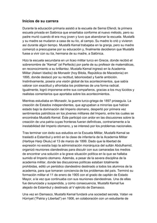 Inicios de su carrera
Durante la educación primaria asistió a la escuela de Semsi Efendi, la primera
escuela privada en Salónica que enseñaba conforme al nuevo método, pero su
padre murió cuando él era muy joven y tuvo que abandonar la escuela. Mustafá
y su madre se mudaron a casa de su tío, al campo. Su madre lo crió y vivieron
así durante algún tiempo. Mustafá Kemal trabajaba en la granja, pero su madre
comenzó a preocuparse por su educación y, finalmente decidieron que Mustafá
fuese a vivir con su tía, hermana de su madre, a Salónica.

Hizo la escuela secundaria en un liceo militar turco en Grecia, donde recibió el
sobrenombre de ―Kemal‖ (el Perfecto) por parte de su profesor de matemáticas,
en reconocimiento a su brillantez. Mustafa Kemal ingresó en la Academia
Militar (Askeri Idadisi) de Monastir (hoy Bitola, República de Macedonia) en
1895, donde destacó por su rectitud, laboriosidad y fuerte ambición.
Instintivamente, poseía una visión global de los acontecimientos, que sabía
valorar con exactitud y afrontaba los problemas de una forma radical.
Igualmente, logró imponerse entre sus compañeros, gracias a los muy lúcidos y
realistas comentarios que aportaba sobre los acontecimientos.

Mientras estudiaba en Monastir, la guerra turco-griega de 1897 proseguía. La
creación de Estados independientes, que agrupaban a minorías que habían
estado bajo la dominación del Imperio otomano, despertó por primera vez
sentimientos patrióticos en los jóvenes militares del Imperio, entre los cuales se
encontraba Mustafá Kemal. Éste participó con ardor en las discusiones sobre la
creación de una patria cuyas fronteras fueran definitivas, contrariamente a la
inestabilidad del Imperio otomano, y se interesó por los problemas nacionales.

Tras terminar con éxito sus estudios en la Escuela Militar, Mustafá Kemal se
trasladó a Estambul y entró en la clase de infantería de la Academia Militar
(Harbiye Harp Okulu) el 13 de marzo de 1899. Dado que la libertad de
expresión no existía bajo la administración monárquica del sultán Abdulhamid,
organizó reuniones clandestinas para discutir con sus camaradas los medios
de encontrar una solución a la grave situación política en la que se hallaba
sumido el Imperio otomano. Además, a pesar de la severa disciplina de la
academia militar, donde las discusiones políticas estaban totalmente
prohibidas, editó un periódico clandestino destinado a todos los alumnos de la
academia, para que tomaran conciencia de los problemas del país. Terminó su
formación militar el 11 de enero de 1905 con el grado de capitán de Estado
Mayor, a la vez que continuaba con sus reuniones clandestinas. Una de ellas
fue denunciada y suspendida, y como consecuencia, Mustafá Kemal fue
alejado de Estambul y destinado al V ejército de Damasco.

Una vez en Damasco, Mustafá Kemal fundará una sociedad secreta, Vatan ve
Hürriyet (―Patria y Libertad‖) en 1906, en colaboración con un estudiante de
 