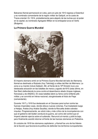 Balcanes Kemal permaneció en Libia, pero en julio de 1913 regresa a Estambul
y es nombrado comandante de la región militar de Galípoli, en la costa de
Tracia oriental. En 1914, probablemente para alejarlo de las luchas por el poder
en la capital, es nombrado Agregado Militar en la embajada turca en Sofía
(Bulgaria).

La Primera Guerra Mundial




El Imperio otomano entró en la Primera Guerra Mundial del lado de Alemania.
Kemal es destinado a Rodosto (hoy Tekirdağ) a orillas del Mar de Mármara. La
zona a su mando incluía Galípoli. Allí, al frente de la 19ª División tuvo una
destacada actuación en las batallas de marzo y agosto de1915 (esta última, en
Sari Bair) defendiendo la zona contra el desembarco aliado (tropas inglesas,
francesas y de ANZAC). En esas batallas labró su fama como brillante jefe
militar y se convirtió en héroe nacional, otorgándosele el título de Paşa
(comandante).

Durante 1917 y 1918 fue destacado en el Cáucaso para luchar contra las
fuerzas imperiales rusas, donde obtuvo nuevas victorias. Fue trasladado luego
a Hedjaz, Arabia (hoy Arabia Saudita), donde la Revuelta árabe cobraba
impulso. Progresivamente, se volvió más y más crítico de la incompetencia con
que el gobierno del Sultán conducía la guerra, así como del control que el
Imperio alemán ejercía sobre el sultanato. Renunció al mando y pidió la baja,
pero finalmente acordó retornar al frente de las fuerzas otomanas en Palestina.

En octubre de 1918 los otomanos capitularon, y Kemal fue uno de los líderes
de la facción que favorecía la política de defender los territorios turcoparlantes
 