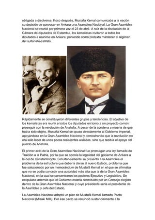 obligada a disolverse. Poco después, Mustafa Kemal comunicaba a la nación
su decisión de convocar en Ankara una Asamblea Nacional. La Gran Asamblea
Nacional se reunió por primera vez el 23 de abril. A raíz de la disolución de la
Cámara de diputados de Estambul, los kemalistas invitaron a todos los
diputados a reunirse en Ankara, poniendo como pretexto mantener el régimen
del sultanato-califato.




Rápidamente se constituyeron diferentes grupos y tendencias. El objetivo de
los kemalistas era reunir a todos los diputados en torno a un proyecto común:
proseguir con la revolución de Anatolia. A pesar de la condena a muerte de que
había sido objeto, Mustafá Kemal se opuso directamente al Gobierno imperial,
apoyándose en la Gran Asamblea Nacional y demostrando que la revolución no
era sólo labor de unos pocos resistentes aislados, sino que recibía el apoyo del
pueblo de Anatolia.

El primer acto de la Gran Asamblea Nacional fue promulgar una ley llamada de
Traición a la Patria, por la que se oponía la legalidad del gobierno de Ankara a
la del de Constantinopla. Simultáneamente se presentó a la Asamblea el
problema de la estructura que debería darse al nuevo Estado, problema que
fue solucionado por un memorándum de Mustafá Kemal en el que se afirmaba
que no se podía concebir una autoridad más alta que la de la Gran Asamblea
Nacional, en la cual se concentraron los poderes Ejecutivo y Legislativo. Se
estipulaba además que el Gobierno estaría constituido por un Consejo elegido
dentro de la Gran Asamblea Nacional y cuyo presidente sería el presidente de
la Asamblea y Jefe del Estado.

La Asamblea Nacional adoptó un plan de Mustafá Kemal llamado Pacto
Nacional (Misaki Milli). Por ese pacto se renunció sustancialmente a la
 