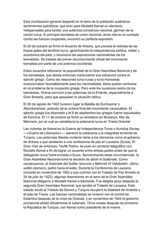 Esta movilización general despertó en el seno de la población auténticos
sentimientos patrióticos, que eran para Mustafá Kemal un elemento
indispensable para fundar una auténtica conciencia nacional, germen de la
nación turca. El principio kemalista de unión nacional, arma vital en el combate
contra las fuerzas ocupantes, encontró su perfecta expresión.

El 20 de octubre se firmó el Acuerdo de Ankara, que preveía la retirada de las
tropas galas del territorio turco, garantizando la independencia política, militar y
económica del país, y reconocía las aspiraciones nacionalistas de los
kemalistas. Se trataba del primer reconocimiento oficial del movimiento
kemalista por parte de una potencia occidental.

Estos acuerdos reforzaron la popularidad de la Gran Asamblea Nacional y de
los kemalistas, que desde entonces mantuvieron sus esfuerzos contra el
ejército griego. Como las relaciones turco-rusas y turco-francesas
evolucionaban favorablemente para los nacionalistas, éstos podían centrarse
en el problema de la ocupación griega. Pero ante los sucesivos éxitos de los
kemalistas, Grecia convocó a las potencias de la Entente, especialmente a
Gran Bretaña, para que apoyasen la situación bélica.

El 26 de agosto de 1922 tuvieron lugar la Batalla de Dumlupinar y
Afyonkarahisar, preludio de la victoria final del movimiento nacionalista. El
ejército griego fue diezmado y el 9 de septiembre los griegos fueron expulsados
de Esmirna. El 11 de octubre se firmó un armisticio en Mudanya, Mar de
Mármara, por el cual se restablecía la soberanía turca en Tracia Oriental.

Las victorias de Kemal en la Guerra de Independencia Turca o Kurtuluş Savaşı
—«Guerra de Liberación»— salvaron la soberanía y la integridad territorial de
Turquía. Las potencias Aliadas invitaron tanto a los otomanos como al gobierno
de Ankara a que asistieran a una conferencia de paz en Lausana (Suiza). El
Gran Visir de entonces, Tevfik Pasha, se puso en contacto telegráfico con
Mustafa Kemal a fin de lograr un acuerdo entre ambas partes antes de que la
delegación turca fuera enviada a Suiza. Aprovechando estas circunstancias, la
Gran Asamblea Nacional tomó la decisión de abolir el Sultanato. Como
consecuencia, el Gabinete del Sultán renunció y Mehmet VI Vahdeddin, último
sultán otomano, partió hacia el exilio. Durante la Conferencia de Lausana
(iniciada en noviembre de 1922 y que culminó con el Tratado de Paz firmado el
24 de julio de 1923), algunas disensiones en el seno de la Gran Asamblea
Nacional obligaron a Mustafá Kemal a disolverla. Fue elegida poco después la
segunda Gran Asamblea Nacional, que aprobó el Tratado de Lausana. Este
tratado anuló el Tratado de Sevres y Turquía recuperó la totalidad de Anatolia y
el este de Tracia. Las fuerzas nacionalistas se hicieron con el control de
Estambul después de la crisis de Chanak, y en noviembre de 1922 el gobierno
provisional abolió oficialmente el sultanato. Once meses después se proclamó
la República de Turquía, con Kemal como presidente de la misma.
 