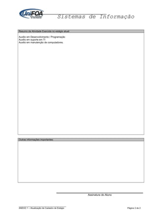 Sistemas de Informação
Resumo da Atividade Exercida no estágio atual:
Auxilio em Desenvolvimento / Programação
Auxilio em suporte em TI
Auxilio em manutenção de computadores.
Outras informações importantes:
Assinatura do Aluno
________________________________________
ANEXO 1 – Atualização de Cadastro de Estágio Página 2 de 2
 