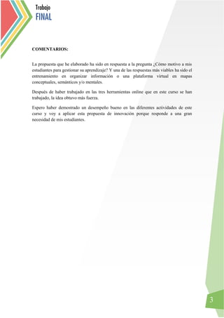 3
COMENTARIOS:
La propuesta que he elaborado ha sido en respuesta a la pregunta ¿Cómo motivo a mis
estudiantes para gestionar su aprendizaje? Y una de las respuestas más viables ha sido el
entrenamiento en organizar información o una plataforma virtual en mapas
conceptuales, semánticos y/o mentales.
Después de haber trabajado en las tres herramientas online que en este curso se han
trabajado, la idea obtuvo más fuerza.
Espero haber demostrado un desempeño bueno en las diferentes actividades de este
curso y voy a aplicar esta propuesta de innovación porque responde a una gran
necesidad de mis estudiantes.
Trabajo
FINAL
 