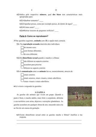 4 ·D
4.2-Indica pelo respectivo número, qual dos bicos tem características mais
apropriadas para:
4.2.1-Quebrar sementes? ____
4.2.2-Apanhar presas, como por exemplo peixes, de dentro de água? ____
4.2.3-Cortar carne? ____
4.2.4-Retirar insectos de pequenos orifícios? ____
Parte II- Como se reproduzem?
5-Nas questões seguintes, assinala com (X) a opção mais correcta.
5.1- Na reprodução sexuada intervêm dois indivíduos:
do mesmo sexo.
com formas diferentes.
de sexo diferente.
5.2-Há dimorfismo sexual quando o macho e a fêmea:
não diferem no aspecto exterior.
acasalam para procriar.
diferem no aspecto exterior.
5.3-A comunicação entre os animais faz-se, essencialmente, através de:
sinais sonoros.
sinais sonoros, sinais visuais e sinais odoríferos.
sinais visuais e sinais odoríferos.
6-Lê o texto e responde às questões.
A GAZELA
As gazelas são animais que vivem em grupo. Quando o
pasto é bom, o macho adulto, mais forte e corpulento, delimita
o seu território com urina, dejectos e secreções glandulares. As
gazelas acasalam em qualquer altura do ano, nascendo uma cria
ao fim de seis meses de gestação.
6.1-Existe dimorfismo sexual entre as gazelas macho e fêmea? Justifica a tua
resposta.
___________________________________________________________________
___________________________________________________________________
 