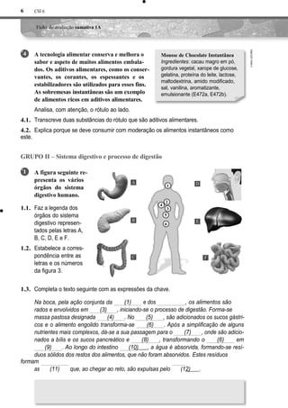 CSI 6
Ficha de avaliação sumativa 1A
A tecnologia alimentar conserva e melhora o
sabor e aspeto de muitos alimentos embala-
dos. Os aditivos alimentares, como os conser-
vantes, os corantes, os espessantes e os
estabilizadores são utilizados para esses fins.
As sobremesas instantâneas são um exemplo
de alimentos ricos em aditivos alimentares.
Analisa, com atenção, o rótulo ao lado.
Transcreve duas substâncias do rótulo que são aditivos alimentares.
Explica porque se deve consumir com moderação os alimentos instantâneos como
este.
GRUPO II – Sistema digestivo e processo de digestão
A figura seguinte re-
presenta os vários
órgãos do sistema
digestivo humano.
Faz a legenda dos
órgãos do sistema
digestivo represen-
tados pelas letras A,
B, C, D, E e F.
Estabelece a corres-
pondência entre as
letras e os números
da figura 3.
1.3. Completa o texto seguinte com as expressões da chave.
Na boca, pela ação conjunta da
rados e envolvidos em (3)
massa pastosa designada (4) . No (5) , são adicionados os sucos gástri-
cos e o alimento engolido transforma-se (6) . Após a simplificação de alguns
nutrientes mais complexos, dá-se a sua passagem para o (7) , onde são adicio-
nados a bílis e os sucos pancreático e (8) , transformando o (6) em
(9) . Ao longo do intestino (10) , a água é absorvida, formando-se resí-
duos sólidos dos restos dos alimentos, que não foram absorvidos. Estes resíduos
formam
as (11) que, ao chegar ao reto, são expulsas pelo (12) .
6
4
4.1.
4.2.
Mousse de Chocolate Instantânea
Ingredientes: cacau magro em pó,
gordura vegetal, xarope de glucose,
gelatina, proteína do leite, lactose,
maltodextrina, amido modificado,
sal, vanilina, aromatizante,
emulsionante (E472a, E472b).
D
E
F
, os alimentos são
tritu-
1
1.1.
1.2.
A
1
2
4
3
5
B
6
C
(1) e dos
(2), iniciando-se o processo de digestão. Forma-se
uma
 