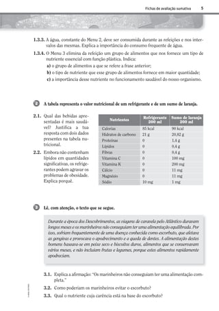 Durante a época dos Descobrimentos, as viagens de caravela pelo Atlântico duravam
longos meses e os marinheiros não conseguiam ter uma alimentação equilibrada. Por
isso, sofriam frequentemente de uma doença conhecida como escorbuto, que afetava
as gengivas e provocava o apodrecimento e a queda de dentes. A alimentação destes
homens baseava-se em peixe seco e biscoitos duros, alimentos que se conservavam
vários meses, e não incluíam frutas e legumes, porque estes alimentos rapidamente
apodreciam.
5
©AREALEDITORES
Fichas de avaliação sumativa
A tabela representa o valor nutricional de um refrigerante e de um sumo de laranja.
2.1. Qual das bebidas apre-
sentadas é mais saudá-
vel? Justifica a tua
resposta com dois dados
presentes na tabela nu-
tricional.
2.2. Embora não contenham
lípidos em quantidades
significativas, os refrige-
rantes podem agravar os
problemas de obesidade.
Explica porquê.
2
Lê, com atenção, o texto que se segue.3
1.3.3. A água, constante do Menu 2, deve ser consumida durante as refeições e nos inter-
valos das mesmas. Explica a importância do consumo frequente de água.
1.3.4. O Menu 3 elimina da refeição um grupo de alimentos que nos fornece um tipo de
nutriente essencial com função plástica. Indica:
a) o grupo de alimentos a que se refere a frase anterior;
b) o tipo de nutriente que esse grupo de alimentos fornece em maior quantidade;
c) a importância desse nutriente no funcionamento saudável do nosso organismo.
Nutrientes
Refrigerante
200 ml
Sumo de laranja
200 ml
Calorias 85 kcal 90 kcal
Hidratos de carbono 21 g 20,82 g
Proteínas 0 1,4 g
Lípidos 0 0,4 g
Fibras 0 0,4 g
Vitamina C 0 100 mg
Vitamina K 0 200 mg
Cálcio 0 11 mg
Magnésio 0 11 mg
Sódio 10 mg 1 mg
3.1. Explica a afirmação: “Os marinheiros não conseguiam ter uma alimentação com-
pleta.”
3.2. Como poderiam os marinheiros evitar o escorbuto?
3.3. Qual o nutriente cuja carência está na base do escorbuto?
AECSI6DP_AVA_F01_20101687_4P_20101687_AVAL_P001_016 11/03/30 16:27 Page 5
 