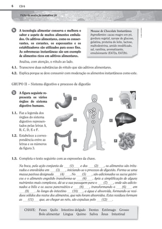 CSI 66
©AREALEDITORES
Ficha de avaliação sumativa 1A
GRUPO II – Sistema digestivo e processo de digestão
A figura seguinte re-
presenta os vários
órgãos do sistema
digestivo humano.
1.1. Faz a legenda dos
órgãos do sistema
digestivo represen-
tados pelas letras A,
B, C, D, E e F.
1.2. Estabelece a corres-
pondência entre as
letras e os números
da figura 3.
1
1.3. Completa o texto seguinte com as expressões da chave.
Na boca, pela ação conjunta da (1) e dos (2) , os alimentos são tritu-
rados e envolvidos em (3) , iniciando-se o processo de digestão. Forma-se uma
massa pastosa designada (4) . No (5) , são adicionados os sucos gástri-
cos e o alimento engolido transforma-se (6) . Após a simplificação de alguns
nutrientes mais complexos, dá-se a sua passagem para o (7) , onde são adicio-
nados a bílis e os sucos pancreático e (8) , transformando o (6) em
(9) . Ao longo do intestino (10) , a água é absorvida, formando-se resí-
duos sólidos dos restos dos alimentos, que não foram absorvidos. Estes resíduos formam
as (11) que, ao chegar ao reto, são expulsas pelo (12) .
A tecnologia alimentar conserva e melhora o
sabor e aspeto de muitos alimentos embala-
dos. Os aditivos alimentares, como os conser-
vantes, os corantes, os espessantes e os
estabilizadores são utilizados para esses fins.
As sobremesas instantâneas são um exemplo
de alimentos ricos em aditivos alimentares.
Analisa, com atenção, o rótulo ao lado.
4.1. Transcreve duas substâncias do rótulo que são aditivos alimentares.
4.2. Explica porque se deve consumir com moderação os alimentos instantâneos como este.
4
1
5
6
2
4
3
A
B
C
D
E
F
CHAVE: Fezes Quilo Intestino delgado Dentes Estômago Grosso
Bolo alimentar Língua Quimo Saliva Ânus Intestinal
Mousse de Chocolate Instantânea
Ingredientes: cacau magro em pó,
gordura vegetal, xarope de glucose,
gelatina, proteína do leite, lactose,
maltodextrina, amido modificado,
sal, vanilina, aromatizante,
emulsionante (E472a, E472b).
AECSI6DP_AVA_F01_20101687_4P_20101687_AVAL_P001_016 11/04/02 09:32 Page 6
 