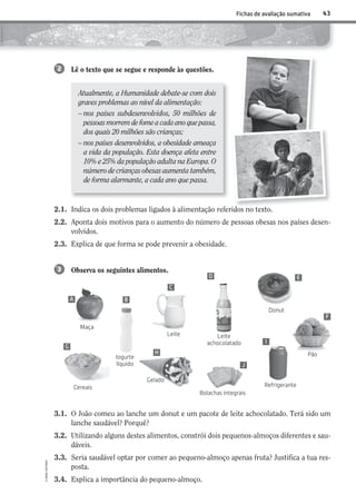 Atualmente, a Humanidade debate-se com dois
graves problemas ao nível da alimentação:
– nos países subdesenvolvidos, 50 milhões de
pessoas morrem de fome a cada ano que passa,
dos quais 20 milhões são crianças;
– nos países desenvolvidos, a obesidade ameaça
a vida da população. Esta doença afeta entre
10% e 25% da população adulta na Europa. O
número de crianças obesas aumenta também,
de forma alarmante, a cada ano que passa.
43
©AREALEDITORES
Fichas de avaliação sumativa
2.1. Indica os dois problemas ligados à alimentação referidos no texto.
2.2. Aponta dois motivos para o aumento do número de pessoas obesas nos países desen-
volvidos.
2.3. Explica de que forma se pode prevenir a obesidade.
Observa os seguintes alimentos.3
3.1. O João comeu ao lanche um donut e um pacote de leite achocolatado. Terá sido um
lanche saudável? Porquê?
3.2. Utilizando alguns destes alimentos, constrói dois pequenos-almoços diferentes e sau-
dáveis.
3.3. Seria saudável optar por comer ao pequeno-almoço apenas fruta? Justifica a tua res-
posta.
3.4. Explica a importância do pequeno-almoço.
Lê o texto que se segue e responde às questões.2
A B
C
D E
F
I
J
H
G
Maça
Pão
Donut
Refrigerante
Leite Leite
achocolatado
Cereais
Gelado
Bolachas integrais
Iogurte
líquido
AECSI6DP_AVA_F03_20101687_4P_20101687_AVAL_P033_048 11/03/30 16:32 Page 43
 