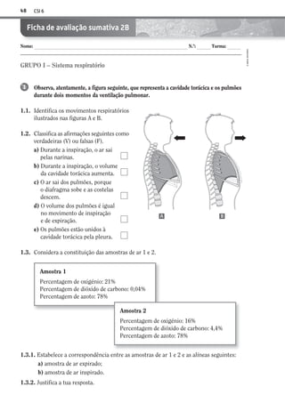 CSI 648
©AREALEDITORES
Nome: N.º: Turma:
Ficha de avaliação sumativa 2B
Observa, atentamente, a figura seguinte, que representa a cavidade torácica e os pulmões
durante dois momentos da ventilação pulmonar.
1.1. Identifica os movimentos respiratórios
ilustrados nas figuras A e B.
1.2. Classifica as afirmações seguintes como
verdadeiras (V) ou falsas (F).
a) Durante a inspiração, o ar sai
pelas narinas.
b) Durante a inspiração, o volume
da cavidade torácica aumenta.
c) O ar sai dos pulmões, porque
o diafragma sobe e as costelas
descem.
d) O volume dos pulmões é igual
no movimento de inspiração
e de expiração.
e) Os pulmões estão unidos à
cavidade torácica pela pleura.
1.3. Considera a constituição das amostras de ar 1 e 2.
1
GRUPO I – Sistema respiratório
1.3.1. Estabelece a correspondência entre as amostras de ar 1 e 2 e as alíneas seguintes:
a) amostra de ar expirado;
b) amostra de ar inspirado.
1.3.2. Justifica a tua resposta.
Amostra 1
Percentagem de oxigénio: 21%
Percentagem de dióxido de carbono: 0,04%
Percentagem de azoto: 78%
Amostra 2
Percentagem de oxigénio: 16%
Percentagem de dióxido de carbono: 4,4%
Percentagem de azoto: 78%
A B
AECSI6DP_AVA_F03_20101687_4P_20101687_AVAL_P033_048 11/03/30 16:32 Page 48
 