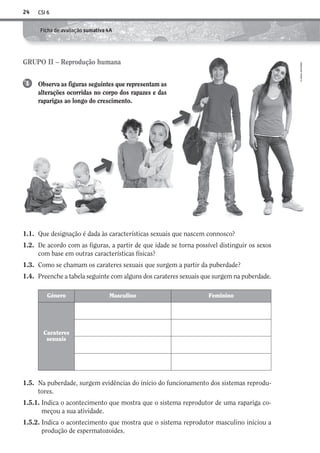 CSI 624
©AREALEDITORES
Ficha de avaliação sumativa 4A
1.1. Que designação é dada às características sexuais que nascem connosco?
1.2. De acordo com as figuras, a partir de que idade se torna possível distinguir os sexos
com base em outras características físicas?
1.3. Como se chamam os carateres sexuais que surgem a partir da puberdade?
1.4. Preenche a tabela seguinte com alguns dos carateres sexuais que surgem na puberdade.
Género Masculino Feminino
Carateres
sexuais
1.5. Na puberdade, surgem evidências do início do funcionamento dos sistemas reprodu-
tores.
1.5.1. Indica o acontecimento que mostra que o sistema reprodutor de uma rapariga co-
meçou a sua atividade.
1.5.2. Indica o acontecimento que mostra que o sistema reprodutor masculino iniciou a
produção de espermatozoides.
GRUPO II – Reprodução humana
Observa as figuras seguintes que representam as
alterações ocorridas no corpo dos rapazes e das
raparigas ao longo do crescimento.
1
➜
➜
AECSI6DP_AVA_F02_20101687_4P_20101687_AVAL_P017_032 11/03/30 16:29 Page 24
 