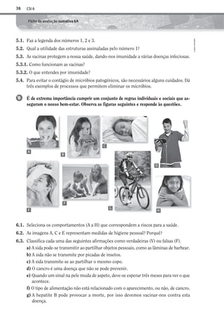 CSI 636
©AREALEDITORES
Ficha de avaliação sumativa 6A
5.1. Faz a legenda dos números 1, 2 e 3.
5.2. Qual a utilidade das estruturas assinaladas pelo número 1?
5.3. As vacinas protegem a nossa saúde, dando-nos imunidade a várias doenças infeciosas.
5.3.1. Como funcionam as vacinas?
5.3.2. O que entendes por imunidade?
5.4. Para evitar o contágio de micróbios patogénicos, são necessários alguns cuidados. Dá
três exemplos de processos que permitem eliminar os micróbios.
É de extrema importância cumprir um conjunto de regras individuais e sociais que as-
seguram o nosso bem-estar. Observa as figuras seguintes e responde às questões.
6
6.1. Seleciona os comportamentos (A a H) que correspondem a riscos para a saúde.
6.2. As imagens A, C e E representam medidas de higiene pessoal? Porquê?
6.3. Classifica cada uma das seguintes afirmações como verdadeiras (V) ou falsas (F).
a) A sida pode-se transmitir ao partilhar objetos pessoais, como as lâminas de barbear.
b) A sida não se transmite por picadas de insetos.
c) A sida transmite-se ao partilhar o mesmo copo.
d) O cancro é uma doença que não se pode prevenir.
e) Quando um sinal na pele muda de aspeto, deve-se esperar três meses para ver o que
acontece.
f) O tipo de alimentação não está relacionado com o aparecimento, ou não, de cancro.
g) A hepatite B pode provocar a morte, por isso devemos vacinar-nos contra esta
doença.
A
B
C
D
E
F
G
H
AECSI6DP_AVA_F03_20101687_4P_20101687_AVAL_P033_048 11/03/30 16:31 Page 36
 