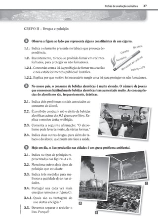 Observa a figura ao lado que representa alguns constituintes de um cigarro.
1.1. Indica o elemento presente no tabaco que provoca de-
pendência.
1.2. Recentemente, tornou-se proibido fumar em recintos
fechados, para proteger os não fumadores.
1.2.1. Concordas com a lei da proibição de fumar nas escolas
e nos estabelecimentos públicos? Justifica.
1.2.2. Explica por que motivo foi necessário surgir uma lei para proteger os não fumadores.
No nosso país, o consumo de bebidas alcoólicas é muito elevado. O número de jovens
que consomem habitualmente bebidas alcoólicas tem aumentado muito. As consequên-
cias do alcoolismo são, frequentemente, drásticas.
2.1. Indica dois problemas sociais associados ao
consumo do álcool.
2.2. É proibido conduzir sob o efeito de bebidas
alcoólicas acima dos 0,5 grama por litro. Ex-
plica o motivo desta proibição.
2.3. Comenta a seguinte afirmação: “O alcoo-
lismo pode levar à morte, de várias formas.”
2.4. Indica duas outras drogas, para além do ta-
baco e do álcool, que põem em risco a saúde.
Hoje em dia, o lixo produzido nas cidades é um grave problema ambiental.
3.1. Indica os tipos de poluição re-
presentados nas figuras A e B.
3.2. Menciona outros dois tipos de
poluição que estudaste.
3.3. Indica três medidas para me-
lhorar a qualidade do ar nas ci-
dades.
3.4. Portugal usa cada vez mais
energias renováveis (figura C).
3.4.1. Quais são as vantagens do
uso destas energias?
3.5. Devemos separar e reciclar o
lixo. Porquê?
1
2
3
37
©AREALEDITORES
Fichas de avaliação sumativa
GRUPO II – Drogas e poluição
Cianeto
Monóxido de carbono
Polónio-210
Acroleína
Nicotina
A
C
B
AECSI6DP_AVA_F03_20101687_4P_20101687_AVAL_P033_048 11/03/30 16:31 Page 37
 