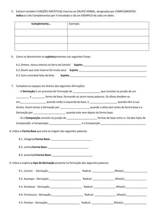 5. Existem também FUNÇÕES SINTÁTICAS internas ao GRUPO VERBAL, designadas por COMPLEMENTOS.
    Indica os três Complementos por ti estudados e dá um EXEMPLO de cada um deles:

                  Complemento…                    Exemplo:




 6. Como se denominam os sujeitospresentes nas seguintes frases.

     6.1. Ontem, nevou imenso na Serra da Estrela!    Sujeito:____________________________________________
     6.2. Dizem que este Inverno foi muito seco. Sujeito:_______________________________________________
     6.3. Comi uma bela fatia de bolo.     Sujeito:_____________________________________________________


 7. Completa os espaços em branco das seguintes afirmações:
       - A Derivação é um processo de Formação de ___________________ que consiste na junção de um
     _________ a _________ forma de base, formando-se assim novas palavras. Os afixos dividem-se
     em__________________ quando estão à esquerda da base, e ___________________ quando vêm à sua
     direita. Assim temos a Derivação por ____________________, quando o afixo vem antes da forma base e a
     Derivação por ______________________, quando este vem depois da forma base.
       - Já a Composição consiste na junção de _____________________ formas de base entre si. Há dois tipos de
     Composição: a Composição ______________________ e a Composição _______________________________.

8. Indica a Forma Base que está no origem das seguintes palavras:

       8.1. milagrosoForma Base: ____________________________

       8.2. certezaForma Base: ____________________________

       8.3. amareladoForma Base: ____________________________

9. Indica e explica o tipo de Derivação presente na formação das seguintes palavras:

       9.1. Livraria - Derivação:______________________ Radical: _______________ Afixo(s):________________

       9.2. Acampar - Derivação:______________________ Radical: _______________ Afixo(s):_______________

       9.3. Anoitecer - Derivação:______________________ Radical: _______________ Afixo(s):_______________

       9.4. Formosura - Derivação:______________________ Radical: _______________ Afixo(s):______________

       9.5. Pentear - Derivação:______________________ Radical: _______________ Afixo(s):________________
 