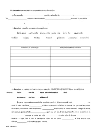 10. Completa os espaços em branco das seguintes afirmações:

       - A Composição _______________________ consiste na junção de: ______________+__________________
ou _____________________, enquanto a Composição _____________________________ consiste na junção de:

____________________ + __________________________.

       11. Completa o quadro com as seguintes palavras:

                Conta-gotas    azul-marinho     amor-perfeito quarta-feira      couve-flor    aguardente

       Pontapé           varapau         Florbela       Anisabel      pirotecnia        passatempo    cronómetro




                     Composição Morfológica                                  Composição Morfossintática




       12. Completa os espaços em branco com os seguintes CONECTORES DISCURSIVOS, de forma lógica e
coerente:       então,         um dia,          nesse preciso momento,          como,

                entretanto,    por isso,        e (3 vezes)

                Era uma vez um pássaro que tinha um ninho com três filhotes numa árvore. _________________, os
       filhos ficaram com fome ______________ a mãe dos passarinhos foi buscar comida. Um gato que ia a passar
       viu que os passarinhos estavam sozinhos. _____________estava cheio de fome, começou a trepar à árvore
       com as suas garras afiadas.________________ apareceu um cão. O cão queria defender os passarinhos e,
       ______________, mordeu a cauda ao gato. ______________o gato caiu da árvore _______________
       desatou a fugir com o cão a persegui-lo com um ar feroz. _____________ a mãe voltou com
       comida___________ viveram felizes para sempre.

Bom Trabalho!
 